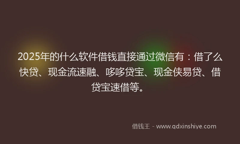 2025年的什么软件借钱直接通过微信有：借了么快贷、现金流速融、哆哆贷宝、现金侠易贷、借贷宝速借等。
