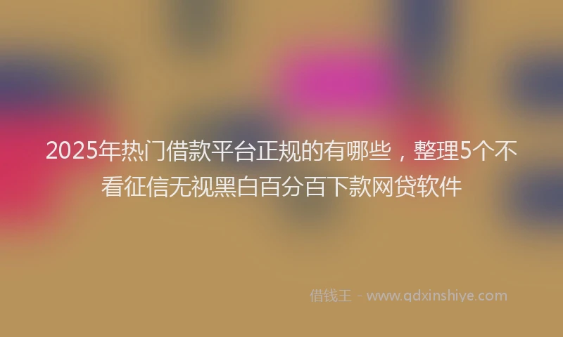 2025年热门借款平台正规的有哪些，整理5个不看征信无视黑白百分百下款网贷软件