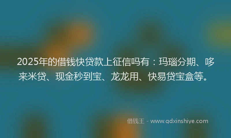2025年的借钱快贷款上征信吗有：玛瑙分期、哆来米贷、现金秒到宝、龙龙用、快易贷宝盒等。