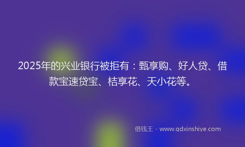 2025年的兴业银行被拒有：甄享购、好人贷、借款宝速贷宝、桔享花、天小花等。