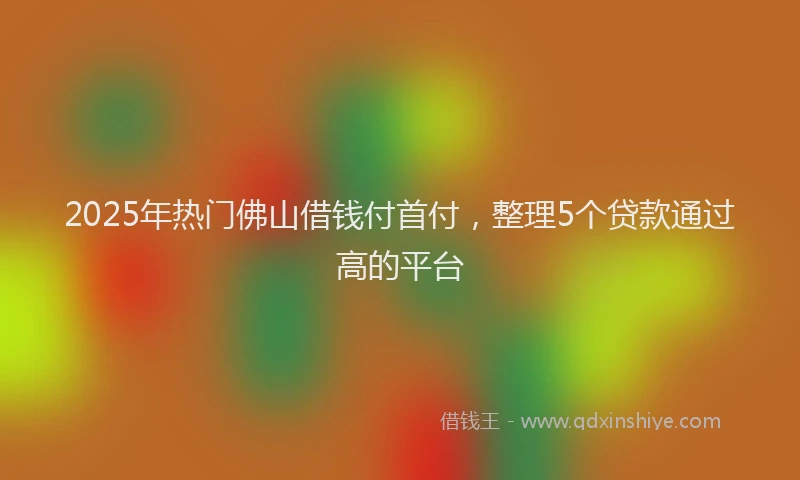 2025年热门佛山借钱付首付，整理5个贷款通过高的平台