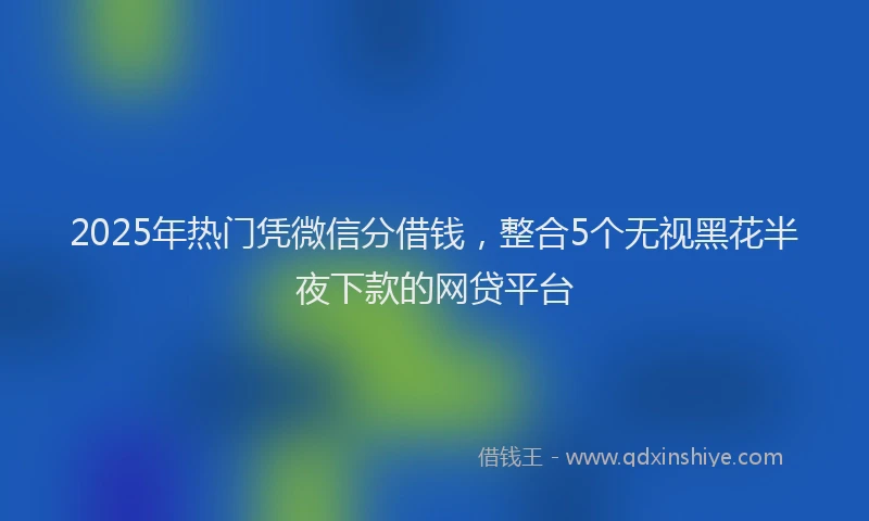 2025年热门凭微信分借钱，整合5个无视黑花半夜下款的网贷平台