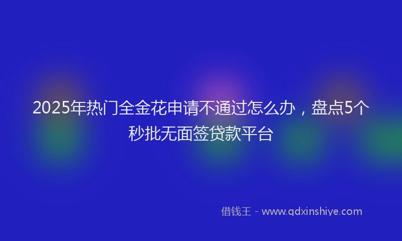 2025年热门全金花申请不通过怎么办，盘点5个秒批无面签贷款平台