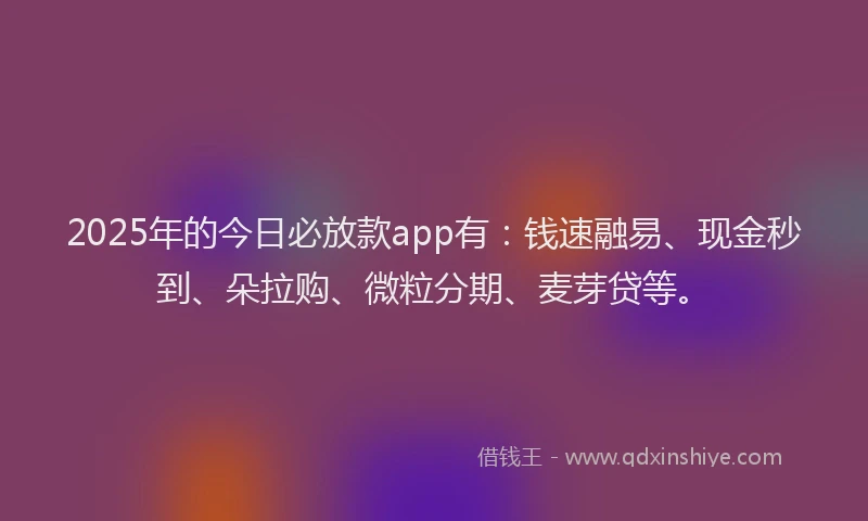2025年的今日必放款app有：钱速融易、现金秒到、朵拉购、微粒分期、麦芽贷等。