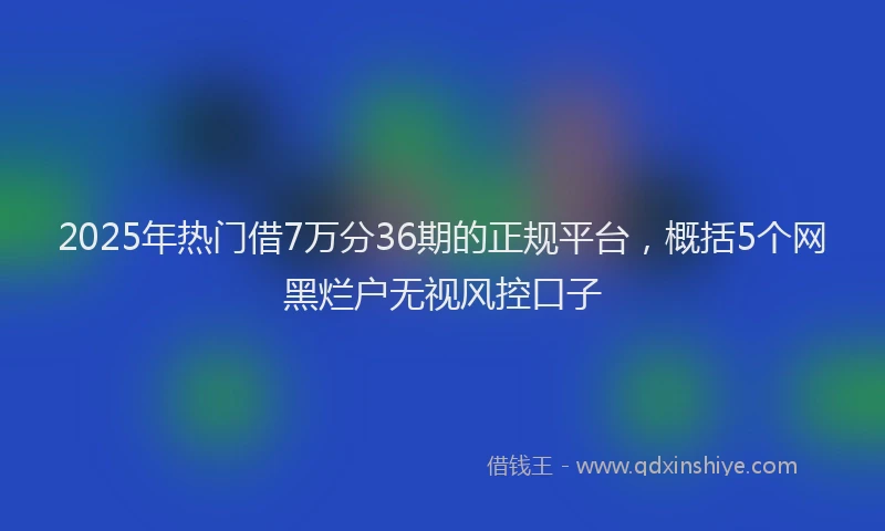 2025年热门借7万分36期的正规平台，概括5个网黑烂户无视风控口子