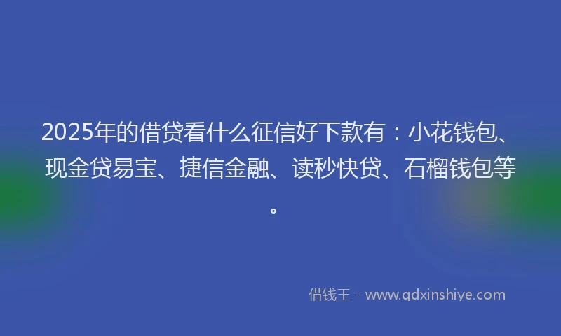 2025年的借贷看什么征信好下款有：小花钱包、现金贷易宝、捷信金融、读秒快贷、石榴钱包等。