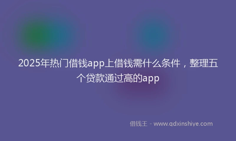 2025年热门借钱app上借钱需什么条件，整理五个贷款通过高的app