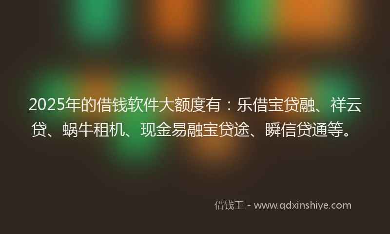 2025年的借钱软件大额度有：乐借宝贷融、祥云贷、蜗牛租机、现金易融宝贷途、瞬信贷通等。