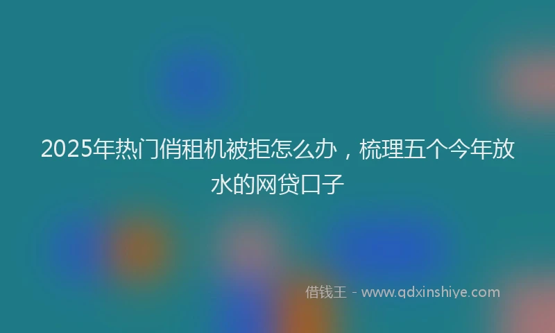 2025年热门俏租机被拒怎么办，梳理五个今年放水的网贷口子