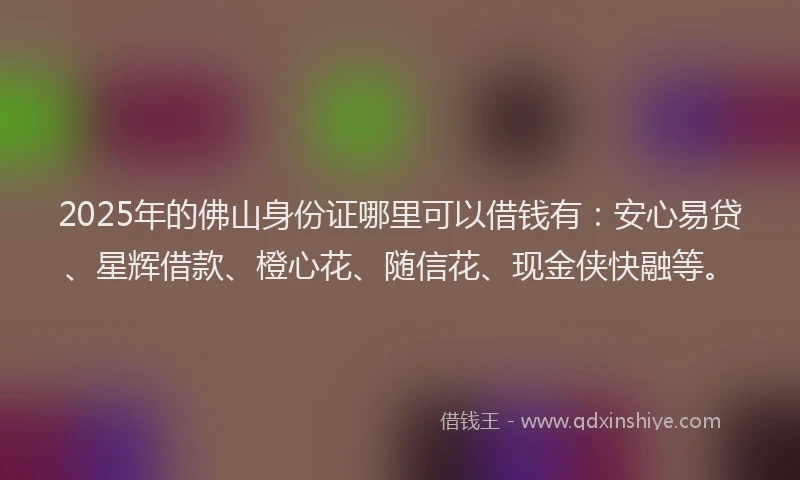 2025年的佛山身份证哪里可以借钱有：安心易贷、星辉借款、橙心花、随信花、现金侠快融等。