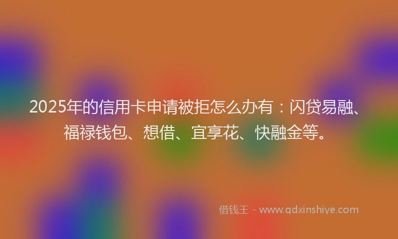 2025年的信用卡申请被拒怎么办有：闪贷易融、福禄钱包、想借、宜享花、快融金等。