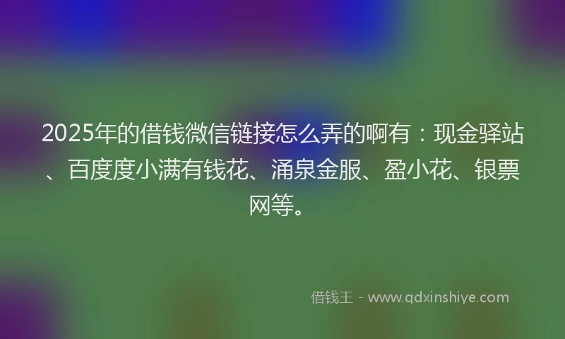 2025年的借钱微信链接怎么弄的啊有：现金驿站、百度度小满有钱花、涌泉金服、盈小花、银票网等。