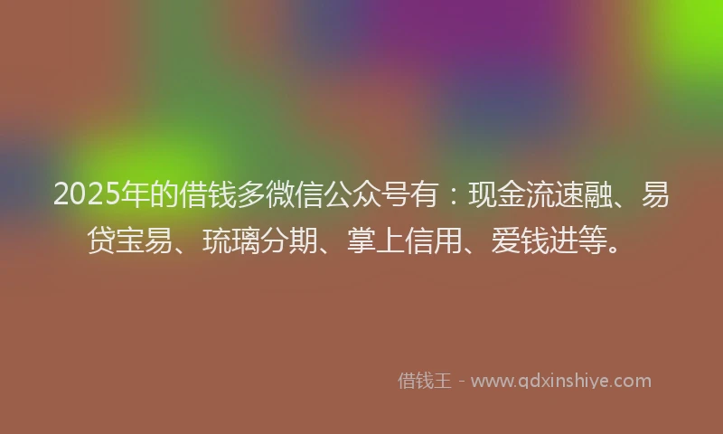2025年的借钱多微信公众号有：现金流速融、易贷宝易、琉璃分期、掌上信用、爱钱进等。