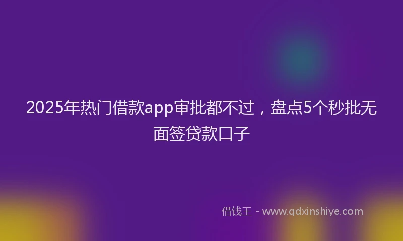 2025年热门借款app审批都不过，盘点5个秒批无面签贷款口子