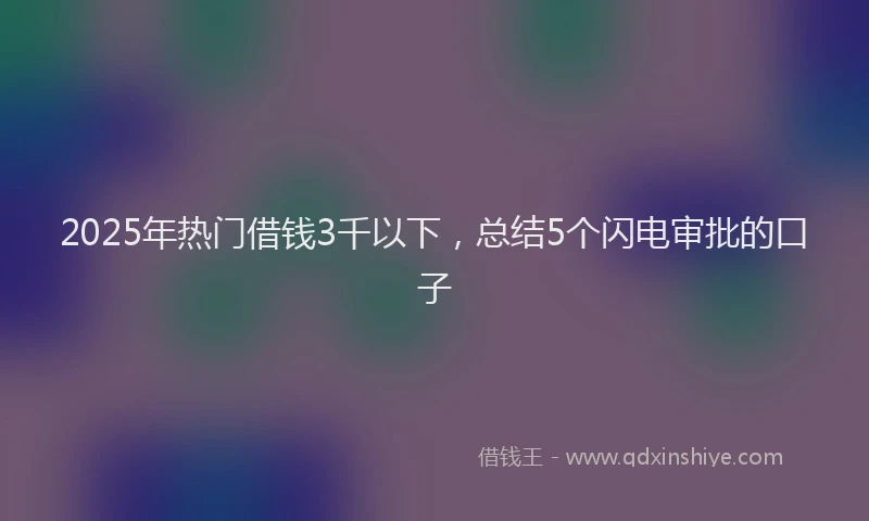2025年热门借钱3千以下，总结5个闪电审批的口子