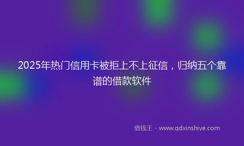 2025年热门信用卡被拒上不上征信，归纳五个靠谱的借款软件