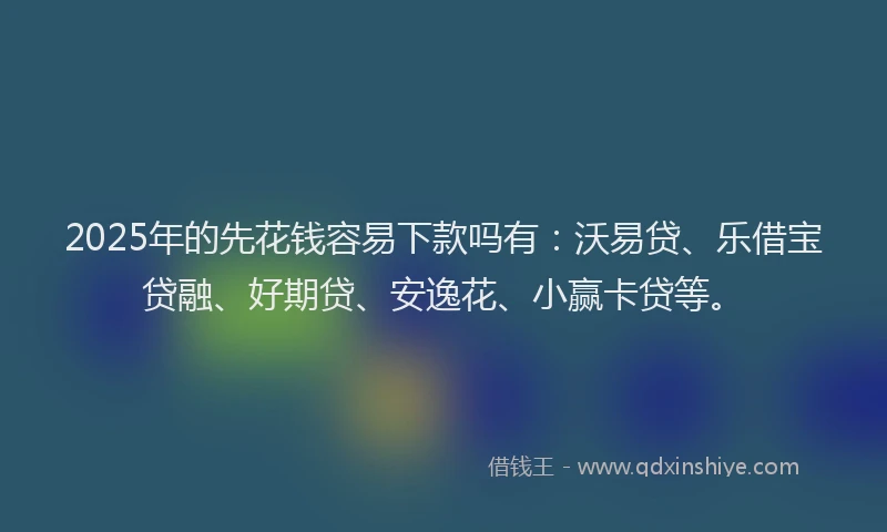 2025年的先花钱容易下款吗有：沃易贷、乐借宝贷融、好期贷、安逸花、小赢卡贷等。