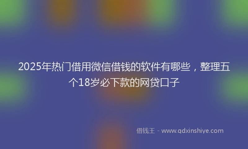 2025年热门借用微信借钱的软件有哪些，整理五个18岁必下款的网贷口子