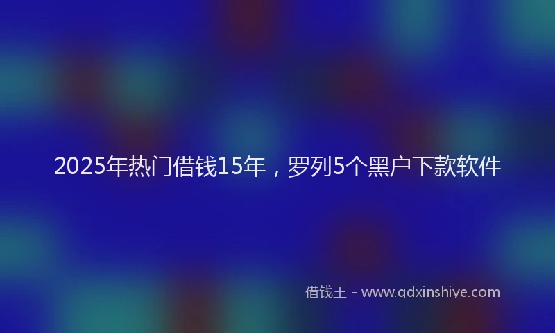 2025年热门借钱15年，罗列5个黑户下款软件