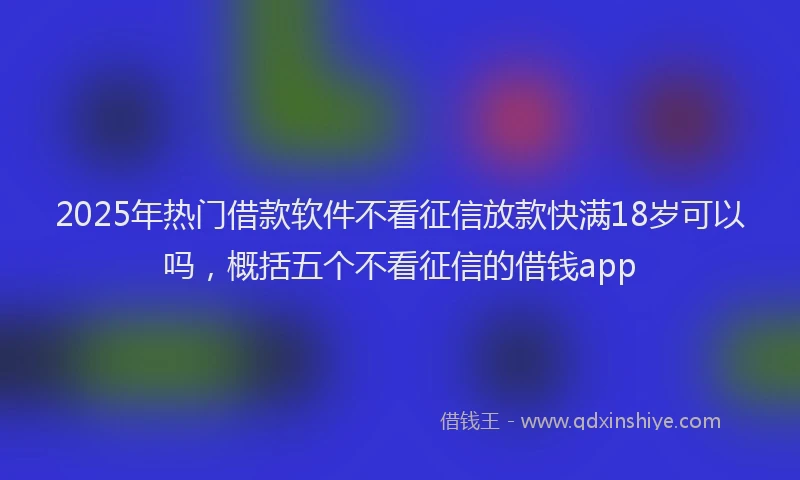 2025年热门借款软件不看征信放款快满18岁可以吗，概括五个不看征信的借钱app