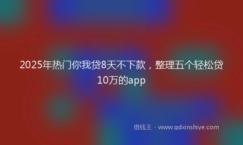 2025年热门你我贷8天不下款，整理五个轻松贷10万的app