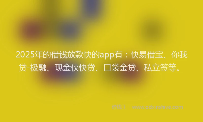 2025年的借钱放款快的app有：快易借宝、你我贷-极融、现金侠快贷、口袋金贷、私立签等。