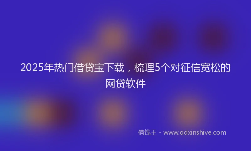 2025年热门借贷宝下载，梳理5个对征信宽松的网贷软件