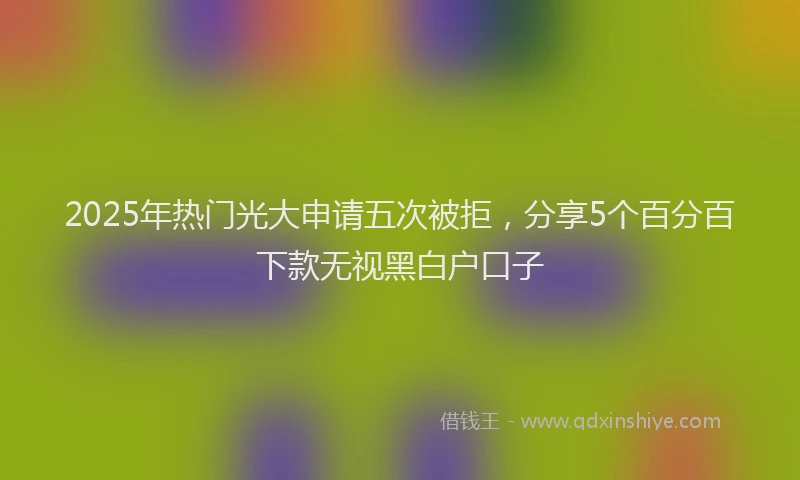 2025年热门光大申请五次被拒，分享5个百分百下款无视黑白户口子