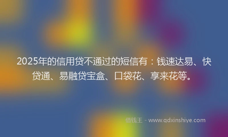 2025年的信用贷不通过的短信有：钱速达易、快贷通、易融贷宝盒、口袋花、享来花等。