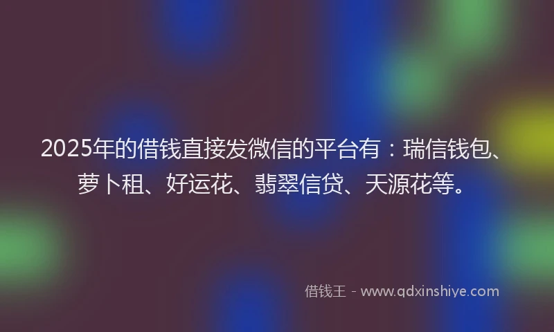 2025年的借钱直接发微信的平台有：瑞信钱包、萝卜租、好运花、翡翠信贷、天源花等。