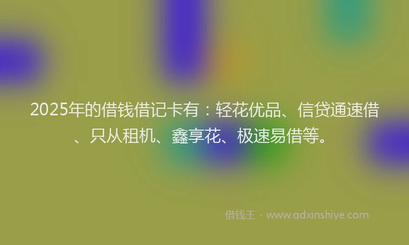 2025年的借钱借记卡有：轻花优品、信贷通速借、只从租机、鑫享花、极速易借等。