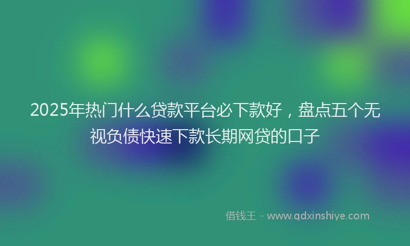 2025年热门什么贷款平台必下款好，盘点五个无视负债快速下款长期网贷的口子