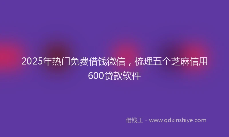 2025年热门免费借钱微信，梳理五个芝麻信用600贷款软件