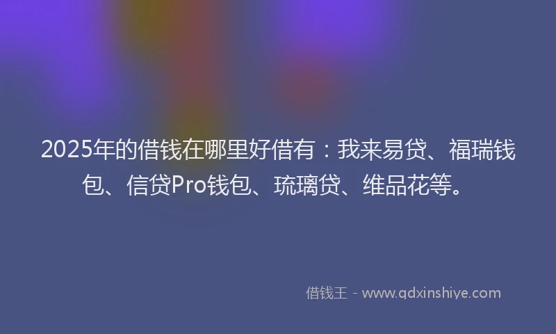 2025年的借钱在哪里好借有：我来易贷、福瑞钱包、信贷Pro钱包、琉璃贷、维品花等。