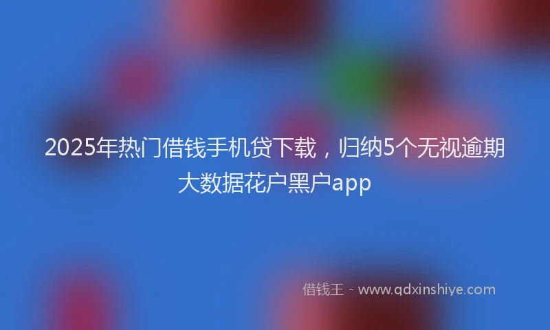 2025年热门借钱手机贷下载，归纳5个无视逾期大数据花户黑户app