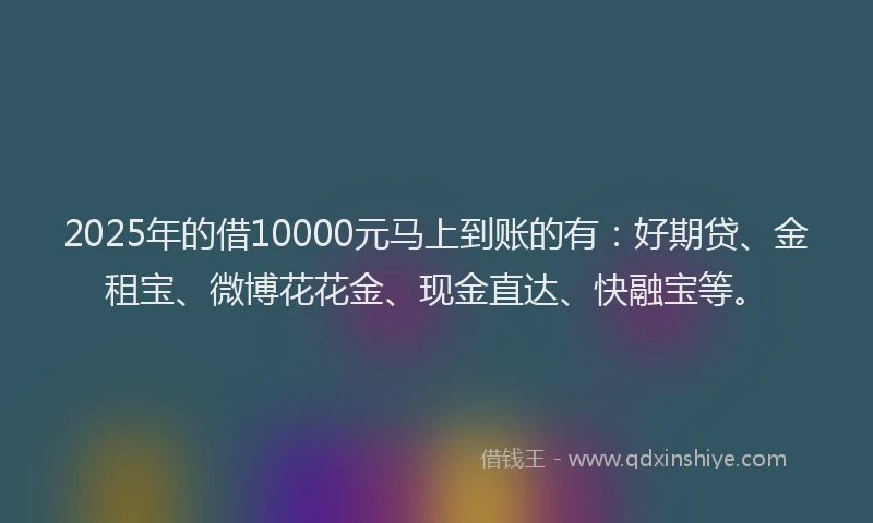 2025年的借10000元马上到账的有：好期贷、金租宝、微博花花金、现金直达、快融宝等。