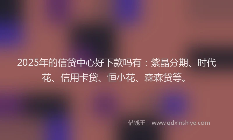 2025年的信贷中心好下款吗有：紫晶分期、时代花、信用卡贷、恒小花、森森贷等。