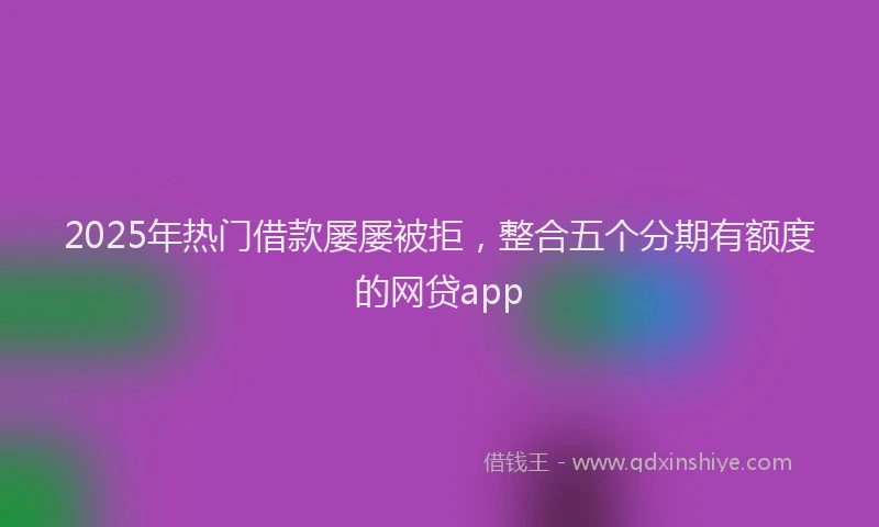 2025年热门借款屡屡被拒，整合五个分期有额度的网贷app