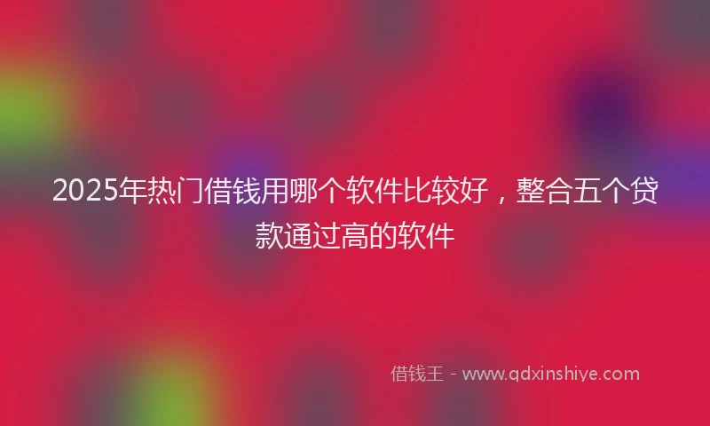 2025年热门借钱用哪个软件比较好，整合五个贷款通过高的软件