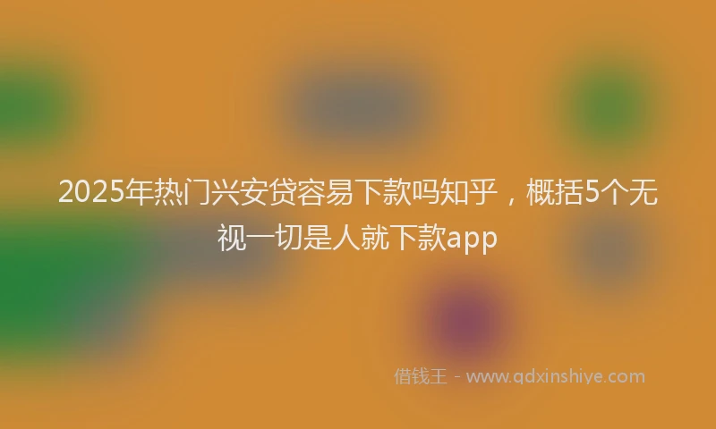 2025年热门兴安贷容易下款吗知乎，概括5个无视一切是人就下款app