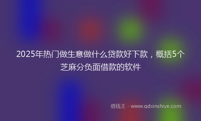 2025年热门做生意做什么贷款好下款，概括5个芝麻分负面借款的软件