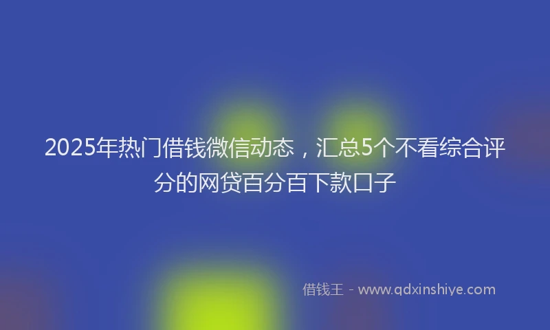2025年热门借钱微信动态，汇总5个不看综合评分的网贷百分百下款口子