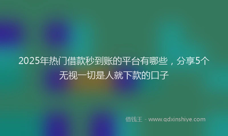 2025年热门借款秒到账的平台有哪些，分享5个无视一切是人就下款的口子