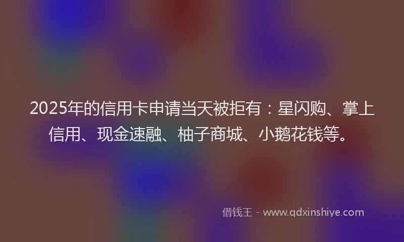 2025年的信用卡申请当天被拒有：星闪购、掌上信用、现金速融、柚子商城、小鹅花钱等。
