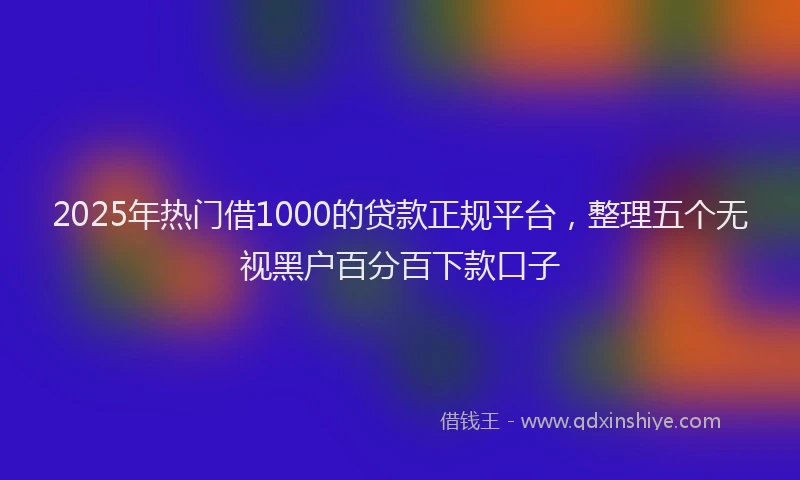2025年热门借1000的贷款正规平台，整理五个无视黑户百分百下款口子