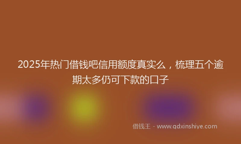 2025年热门借钱吧信用额度真实么，梳理五个逾期太多仍可下款的口子