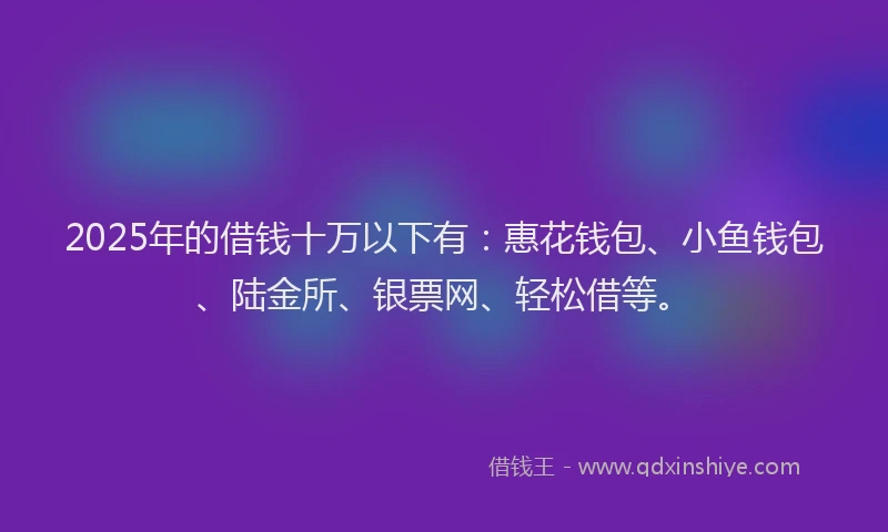 2025年的借钱十万以下有：惠花钱包、小鱼钱包、陆金所、银票网、轻松借等。