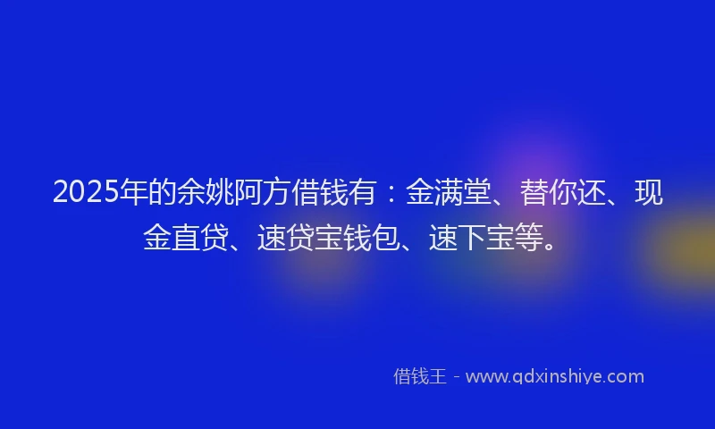 2025年的余姚阿方借钱有：金满堂、替你还、现金直贷、速贷宝钱包、速下宝等。