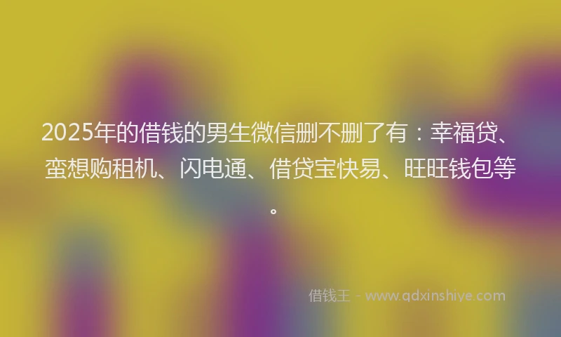 2025年的借钱的男生微信删不删了有：幸福贷、蛮想购租机、闪电通、借贷宝快易、旺旺钱包等。
