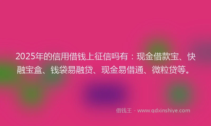 2025年的信用借钱上征信吗有：现金借款宝、快融宝盒、钱袋易融贷、现金易借通、微粒贷等。